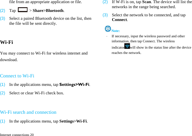  Internet connections 20 file from an appropriate application or file. (2)  Tap   > Share>Bluetooth. (3)  Select a paired Bluetooth device on the list, then the file will be sent directly.  Wi-Fi You may connect to Wi-Fi for wireless internet and download.  Connect to Wi-Fi (1)  In the applications menu, tap Settings>Wi-Fi. (2)  Select or clear Wi-Fi check box.  Wi-Fi search and connection (1)  In the applications menu, tap Settings>Wi-Fi. (2)  If W-Fi is on, tap Scan. The device will list the networks in the range being searched.   (3)  Select the network to be connected, and tap Connect.  Note: &middot;  If necessary, input the wireless password and other information, then tap Connect. The wireless indicator will show in the status line after the device reaches the network.  