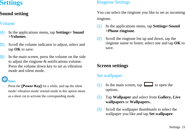  Settings 21 Settings Sound setting Volume (4)  In the applications menu, tap Settings> Sound >Volumes. (5)  Scroll the volume indicator to adjust, select and tap OK to save. (6)  In the main screen, press the volume on the side to adjust the ringtone &amp; notifications volume. Press the volume down key to set as vibration mode and silent mode.    Note: &middot;  Press the [Power Key] for a while, and tap the silent mode/ vibration mode/ normal mode in this option menu as a short cut to activate the corresponding mode.    Ringtone Settings You can select the ringtone you like to set as incoming ringtone. (1)  In the applications menu, tap Settings>Sound >Phone ringtone. (2)  Scroll the ringtone list up and down, tap the ringtone name to listen; select one and tap OK to save.  Screen settings Set wallpaper (1)  In the main screen, tap    to open the options. (2)  Tap Wallpaper and select from Gallery, Live wallpapers or Wallpapers.. (3)  Scroll the wallpaper thumbnails to select the wallpaper you like and tap Set wallpaper. 