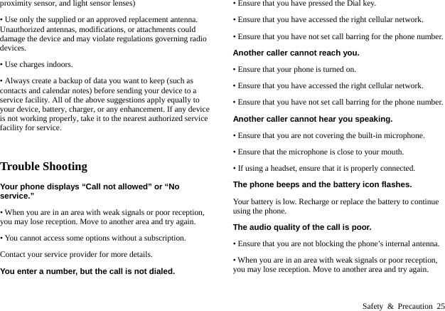  Safety &amp; Precaution 25 proximity sensor, and light sensor lenses) &bull; Use only the supplied or an approved replacement antenna. Unauthorized antennas, modifications, or attachments could damage the device and may violate regulations governing radio devices.  &bull; Use charges indoors. &bull; Always create a backup of data you want to keep (such as contacts and calendar notes) before sending your device to a service facility. All of the above suggestions apply equally to your device, battery, charger, or any enhancement. If any device is not working properly, take it to the nearest authorized service facility for service.  Trouble Shooting Your phone displays &ldquo;Call not allowed&rdquo; or &ldquo;No service.&rdquo; &bull; When you are in an area with weak signals or poor reception, you may lose reception. Move to another area and try again. &bull; You cannot access some options without a subscription.   Contact your service provider for more details. You enter a number, but the call is not dialed. &bull; Ensure that you have pressed the Dial key. &bull; Ensure that you have accessed the right cellular network. &bull; Ensure that you have not set call barring for the phone number. Another caller cannot reach you. &bull; Ensure that your phone is turned on. &bull; Ensure that you have accessed the right cellular network. &bull; Ensure that you have not set call barring for the phone number. Another caller cannot hear you speaking. &bull; Ensure that you are not covering the built-in microphone. &bull; Ensure that the microphone is close to your mouth. &bull; If using a headset, ensure that it is properly connected. The phone beeps and the battery icon flashes. Your battery is low. Recharge or replace the battery to continue using the phone. The audio quality of the call is poor. &bull; Ensure that you are not blocking the phone&rsquo;s internal antenna. &bull; When you are in an area with weak signals or poor reception, you may lose reception. Move to another area and try again. 