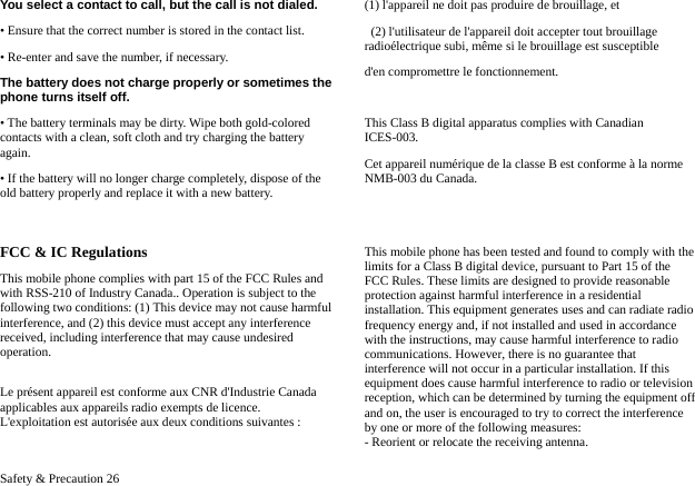  Safety &amp; Precaution 26 You select a contact to call, but the call is not dialed. &bull; Ensure that the correct number is stored in the contact list. &bull; Re-enter and save the number, if necessary. The battery does not charge properly or sometimes the phone turns itself off. &bull; The battery terminals may be dirty. Wipe both gold-colored contacts with a clean, soft cloth and try charging the battery again. &bull; If the battery will no longer charge completely, dispose of the old battery properly and replace it with a new battery.  FCC &amp; IC Regulations This mobile phone complies with part 15 of the FCC Rules and with RSS-210 of Industry Canada.. Operation is subject to the following two conditions: (1) This device may not cause harmful interference, and (2) this device must accept any interference received, including interference that may cause undesired operation.  Le pr&eacute;sent appareil est conforme aux CNR d'Industrie Canada applicables aux appareils radio exempts de licence. L'exploitation est autoris&eacute;e aux deux conditions suivantes :   (1) l'appareil ne doit pas produire de brouillage, et   (2) l'utilisateur de l'appareil doit accepter tout brouillage radio&eacute;lectrique subi, m&ecirc;me si le brouillage est susceptible   d'en compromettre le fonctionnement.  This Class B digital apparatus complies with Canadian ICES-003.  Cet appareil num&eacute;rique de la classe B est conforme &agrave; la norme NMB-003 du Canada.     This mobile phone has been tested and found to comply with the limits for a Class B digital device, pursuant to Part 15 of the FCC Rules. These limits are designed to provide reasonable protection against harmful interference in a residential installation. This equipment generates uses and can radiate radio frequency energy and, if not installed and used in accordance with the instructions, may cause harmful interference to radio communications. However, there is no guarantee that interference will not occur in a particular installation. If this equipment does cause harmful interference to radio or television reception, which can be determined by turning the equipment off and on, the user is encouraged to try to correct the interference by one or more of the following measures: - Reorient or relocate the receiving antenna. 