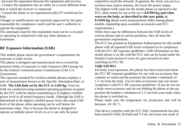  Safety &amp; Precaution 27 - Increase the separation between the equipment and receiver. - Connect the equipment into an outlet on a circuit different from that to which the receiver is connected. - Consult the dealer or an experienced radio/TV technician for help. Changes or modifications not expressly approved by the party responsible for compliance could void the user&lsquo;s authority to operate the equipment. The antenna(s) used for this transmitter must not be co-located or operating in conjunction with any other antenna or transmitter. RF Exposure Information (SAR) This mobile phone meets the government&rsquo;s requirements for exposure to radio waves. This phone is designed and manufactured not to exceed the emission limits of exposure to radio frequency (RF) energy set by the Federal Communications Commission of the U.S. Government.   The exposure standard for wireless mobile phones employs a unit of measurement known as the Specific Absorption Rate, or SAR. The SAR limit set by the FCC is 1.6W/kg. Tests for SAR are conducted using standard operating positions accepted by the FCC with the phone transmitting at its highest certified power level in all tested frequency bands. Although the SAR is determined at the highest certified power level, the actual SAR level of the phone while operating can be well below the maximum value. This is because the phone is designed to operate at multiple power levels so as to use only the poser required to reach the network. In general, the closer you are to a wireless base station antenna, the lower the power output. The highest SAR value for the model phone as reported to the FCC when tested for use at the ear is 0.678W/kg and when worn on the body, as described in this user guide, is 0.510W/kg (Body-worn measurements differ among phone models, depending upon available accessories and FCC requirements.) While there may be differences between the SAR levels of various phones and at various positions, they all meet the government requirement. The FCC has granted an Equipment Authorization for this model phone with all reported SAR levels evaluated as in compliance with the FCC RF exposure guidelines. SAR information on this model phone is on file with the FCC and can be found under the Display Grant section of www.fcc.gov/oet/ea/fccid after searching on FCC ID:   VQR-SAF3011 For body worn operation, this phone has been tested and meets the FCC RF exposure guidelines for use with an accessory that contains no metal and the positions the handset a minimum of 1.5 cm from the body. Use of other accessories may not ensure compliance with FCC RF exposure guidelines. If you do not use a body-worn accessory and are not holding the phone at the ear, position the handset a minimum of 1.5 cm from your body when the phone is switched on. Please make sure the temperature for production unit will be between -10~50 ˚C. This device complies with the FCC HAC requirements has also been tested E-Field, H-Field and T-Coil, the worst test result of 