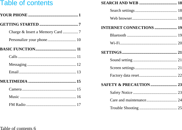  Table of contents 6 Table of contents YOUR PHONE ................................................. 1 GETTING STARTED ...................................... 7 Charge &amp; Insert a Memory Card ............... 7 Personalize your phone ............................ 10 BASIC FUNCTION ........................................ 11 Calls ......................................................... 11 Messaging ................................................ 12 Email ........................................................ 13 MULTIMEDIA ............................................... 15 Camera ..................................................... 15 Music ....................................................... 16 FM Radio ................................................. 17 SEARCH AND WEB ..................................... 18 Search settings ......................................... 18 Web browser ............................................ 18 INTERNET CONNECTIONS ...................... 19 Bluetooth ................................................. 19 Wi-Fi ........................................................  20 SETTINGS ...................................................... 21 Sound setting ........................................... 21 Screen settings ......................................... 21 Factory data reset ..................................... 22 SAFETY &amp; PRECAUTION .......................... 23 Safety Notice ........................................... 23 Care and maintenance .............................. 24 Trouble Shooting ..................................... 25 