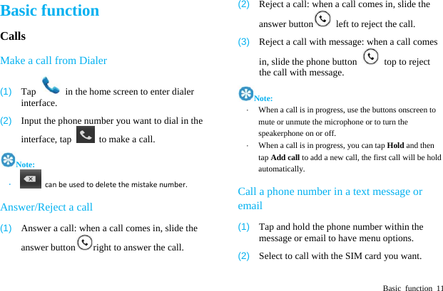  Basic function 11 Basic function Calls Make a call from Dialer (1)  Tap    in the home screen to enter dialer interface. (2)  Input the phone number you want to dial in the interface, tap    to make a call. Note: &middot;  canbeusedtodeletethemistakenumber. Answer/Reject a call (1)  Answer a call: when a call comes in, slide the answer button right to answer the call. (2)  Reject a call: when a call comes in, slide the answer button   left to reject the call. (3)  Reject a call with message: when a call comes in, slide the phone button    top to reject the call with message. Note: &middot;  When a call is in progress, use the buttons onscreen to mute or unmute the microphone or to turn the speakerphone on or off.   &middot;  When a call is in progress, you can tap Hold and then tap Add call to add a new call, the first call will be hold automatically. Call a phone number in a text message or email (1)  Tap and hold the phone number within the message or email to have menu options. (2)  Select to call with the SIM card you want. 