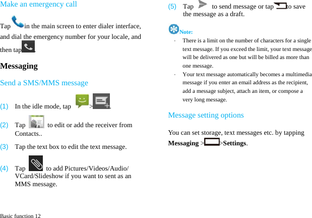  Basic function 12 Make an emergency call Tap in the main screen to enter dialer interface, and dial the emergency number for your locale, and then tap . Messaging Send a SMS/MMS message (1)  In the idle mode, tap  > . (2)  Tap    to edit or add the receiver from Contacts.. (3)  Tap the text box to edit the text message. (4)  Tap    to add Pictures/Videos/Audio/ VCard/Slideshow if you want to sent as an MMS message. (5)  Tap    to send message or tap to save the message as a draft.   Note: &middot;  There is a limit on the number of characters for a single text message. If you exceed the limit, your text message will be delivered as one but will be billed as more than one message. &middot;  Your text message automatically becomes a multimedia message if you enter an email address as the recipient, add a message subject, attach an item, or compose a very long message.Message setting options You can set storage, text messages etc. by tapping Messaging > >Settings. 