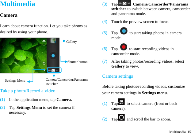  Multimedia 15 Multimedia Camera Learn about camera function. Let you take photos as desired by using your phone. Take a photo/Record a video (1)  In the application menu, tap Camera. (2)  Tap Settings Menu to set the camera if necessary. (3)  Tap  Camera/Camcorder/Panarama switcher to switch between camera, camcorder and panorama mode. (4)  Touch the preview screen to focus. (5)  Tap    to start taking photos in camera mode. (6)  Tap    to start recording videos in camcorder mode. (7)  After taking photos/recording videos, select Gallery to view. Camera settings Before taking photos/recording videos, customize your camera settings in Settings menu. (1)  Tap   to select camera (front or back camera).   (2)  Tap   and scroll the bar to zoom. ShutterbuttonCamera/Camcorder/Panorama switcher GallerySettings Menu 