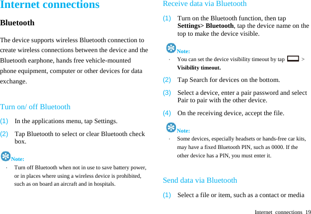  Internet connections 19 Internet connections Bluetooth The device supports wireless Bluetooth connection to create wireless connections between the device and the Bluetooth earphone, hands free vehicle-mounted phone equipment, computer or other devices for data exchange.  Turn on/ off Bluetooth (1)  In the applications menu, tap Settings. (2)  Tap Bluetooth to select or clear Bluetooth check box. Note: &middot;  Turn off Bluetooth when not in use to save battery power, or in places where using a wireless device is prohibited, such as on board an aircraft and in hospitals.  Receive data via Bluetooth (1)  Turn on the Bluetooth function, then tap Settings> Bluetooth, tap the device name on the top to make the device visible.  Note: &middot;  You can set the device visibility timeout by tap   > Visibility timeout.  (2)  Tap Search for devices on the bottom. (3)  Select a device, enter a pair password and select Pair to pair with the other device.   (4)  On the receiving device, accept the file.  Note: &middot;  Some devices, especially headsets or hands-free car kits, may have a fixed Bluetooth PIN, such as 0000. If the other device has a PIN, you must enter it.  Send data via Bluetooth (1)  Select a file or item, such as a contact or media 