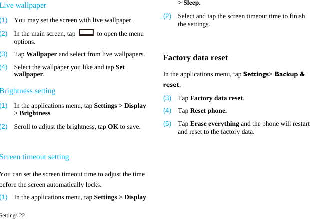  Settings 22 Live wallpaper (1)  You may set the screen with live wallpaper. (2)  In the main screen, tap    to open the menu options. (3)  Tap Wallpaper and select from live wallpapers. (4)  Select the wallpaper you like and tap Set wallpaper. Brightness setting (1)  In the applications menu, tap Settings > Display > Brightness. (2)  Scroll to adjust the brightness, tap OK to save.  Screen timeout setting You can set the screen timeout time to adjust the time before the screen automatically locks. (1)  In the applications menu, tap Settings > Display > Sleep. (2)  Select and tap the screen timeout time to finish the settings.  Factory data reset In the applications menu, tap Settings> Backup &amp; reset. (3)  Tap Factory data reset. (4)  Tap Reset phone. (5)  Tap Erase everything and the phone will restart and reset to the factory data.  
