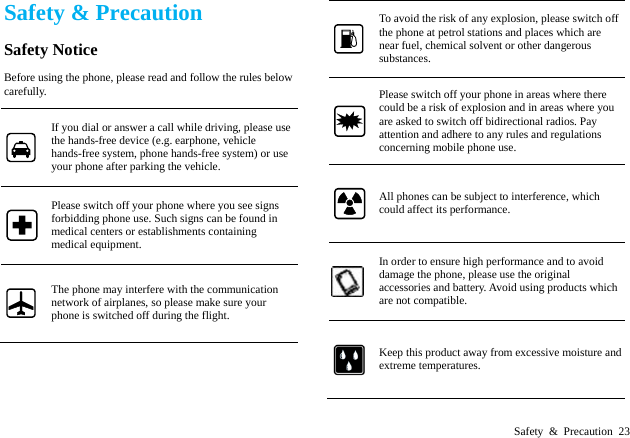  Safety &amp; Precaution 23 Safety &amp; Precaution Safety Notice Before using the phone, please read and follow the rules below carefully. If you dial or answer a call while driving, please use the hands-free device (e.g. earphone, vehicle hands-free system, phone hands-free system) or use your phone after parking the vehicle. Please switch off your phone where you see signs forbidding phone use. Such signs can be found in medical centers or establishments containing medical equipment. The phone may interfere with the communication network of airplanes, so please make sure your phone is switched off during the flight. To avoid the risk of any explosion, please switch off the phone at petrol stations and places which are near fuel, chemical solvent or other dangerous substances. Please switch off your phone in areas where there could be a risk of explosion and in areas where you are asked to switch off bidirectional radios. Pay attention and adhere to any rules and regulations concerning mobile phone use. All phones can be subject to interference, which could affect its performance. In order to ensure high performance and to avoid damage the phone, please use the original accessories and battery. Avoid using products which are not compatible. Keep this product away from excessive moisture and extreme temperatures.   