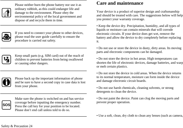  Safety &amp; Precaution 24 Please neither burn the phone battery nor use it as ordinary rubbish, as this could endanger life and damage to the environment. Please obey the environmental policy of the local government and dispose of and recycle them in time. If you need to connect your phone to other devices, please read the user guide carefully to ensure the procedure is carried out safety. Keep small parts (e.g. SIM card) out of the reach of children to prevent batteries from being swallowed or causing other dangers. Please back up the important information of phone and be sure to have a second copy in case data is lost from your phone. SOS Make sure the phone is switched on and has service coverage before inputting the emergency number. Press the call key for your position to be located. Please don&rsquo;t end call unless told to do so. Care and maintenance Your device is a product of superior design and craftsmanship and should be treated with care. The suggestions below will help you protect your warranty coverage.   &bull; Keep the device dry. Precipitation, humidity, and all types of liquids or moisture can contain minerals that will corrode electronic circuits. If your device does get wet, remove the battery and allow the device to dry completely before replacing it.  &bull; Do not use or store the device in dusty, dirty areas. Its moving parts and electronic components can be damaged.   &bull; Do not store the device in hot areas. High temperatures can shorten the life of electronic devices, damage batteries, and warp or melt certain plastics. &bull; Do not store the device in cold areas. When the device returns to its normal temperature, moisture can form inside the device and damage electronic circuit boards.   &bull; Do not use harsh chemicals, cleaning solvents, or strong detergents to clean the device.   &bull; Do not paint the device. Paint can clog the moving parts and prevent proper operation.  &bull; Use a soft, clean, dry cloth to clean any lenses (such as camera, 