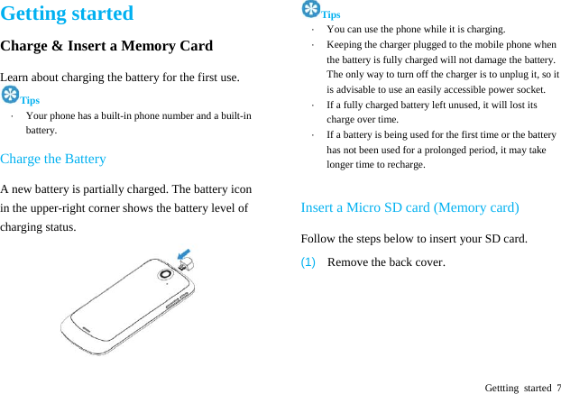  Gettting started 7 Getting started Charge &amp; Insert a Memory Card   Learn about charging the battery for the first use.   Tips &middot;  Your phone has a built-in phone number and a built-in battery. Charge the Battery A new battery is partially charged. The battery icon in the upper-right corner shows the battery level of charging status.    Tips &middot;  You can use the phone while it is charging. &middot;  Keeping the charger plugged to the mobile phone when the battery is fully charged will not damage the battery. The only way to turn off the charger is to unplug it, so it is advisable to use an easily accessible power socket.   &middot;  If a fully charged battery left unused, it will lost its charge over time.   &middot;  If a battery is being used for the first time or the battery has not been used for a prolonged period, it may take longer time to recharge.  Insert a Micro SD card (Memory card)   Follow the steps below to insert your SD card.   (1)  Remove the back cover. 