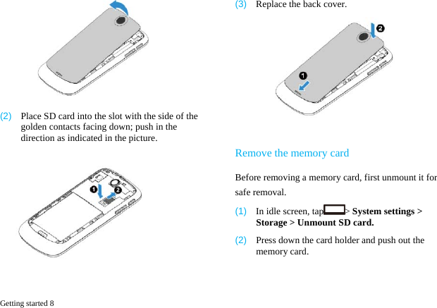  Getting started 8    (2)  Place SD card into the slot with the side of the golden contacts facing down; push in the direction as indicated in the picture.  (3)  Replace the back cover.   Remove the memory card Before removing a memory card, first unmount it for safe removal. (1)  In idle screen, tap > System settings > Storage > Unmount SD card. (2)  Press down the card holder and push out the memory card.   