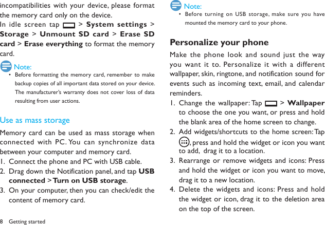 8Getting startedincompatibilities with your device, please format the memory card only on the device. In idle screen tap   > System settings > Storage > Unmount SD card > Erase SD card > Erase everything to format the memory card. Note:Before formatting the  memory card, remember to  make &bull; backup copies of all important data stored on your device. The manufacturer&rsquo;s warranty does  not cover loss  of data resulting from user actions.Use as mass storageMemory  card can be used as  mass storage when connected with PC. You can synchronize data between your computer and memory card.Connect the phone and PC with USB cable.1. Drag down the Notification panel, and tap 2.  USB connected > Turn on USB storage.On your computer, then you can check/edit the 3. content of memory card. Note:Before turning on  USB storage, make sure you have &bull; mounted the memory card to your phone.Personalize your phoneMake the phone  look and sound just  the way you want  it to.  Personalize it  with a different wallpaper, skin, ringtone, and notification sound for events such as incoming  text, email, and calendar reminders.Change the wallpaper: Tap 1.   > Wallpaper to choose the one you want, or press and hold the blank area of the home screen to change.Add widgets/shortcuts to the home screen: Tap  2. , press and hold the widget or icon you want to add,  drag it to a location.Rearrange or remove widgets and  icons: Press 3. and hold the widget or icon you want to move, drag it to a new location.Delete the widgets and  icons: Press and hold 4. the widget or icon, drag it to the deletion area on the top of the screen.