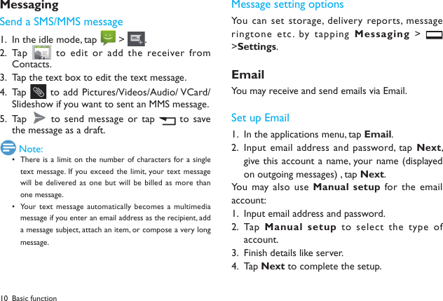 10MessagingSend a SMS/MMS messageIn the idle mode, tap 1.   > .Tap  2.   to edit or  add the receiver from Contacts.Tap the text box to edit the text message.3. Tap  4.   to add Pictures/Videos/Audio/ VCard/Slideshow if you want to sent an MMS message.Tap  5.   to send message  or tap   to save the message as a draft.  Note:There is a limit  on  the number of  characters for a  single &bull; text message.  If  you exceed  the limit, your text message will be  delivered as one but  will  be billed as more than one message.Your text  message automatically becomes  a multimedia &bull; message if you enter an email address as the recipient, add a message subject, attach an item, or compose a very long message.Message setting optionsYou can set  storage,  delivery reports, message ringtone etc. by tapping Messaging >   >Settings.EmailYou may receive and send emails via Email. Set up EmailIn the applications menu, tap 1.  Email.Input email address and password, tap 2.  Next, give this account a name, your name (displayed on outgoing messages) , tap Next. You may also  use Manual setup for the  email account:Input email address and password.1. Tap  2.  Manual setup to select the  type of account.Finish details like server. 3. Tap 4.  Next to complete the setup.Basic function