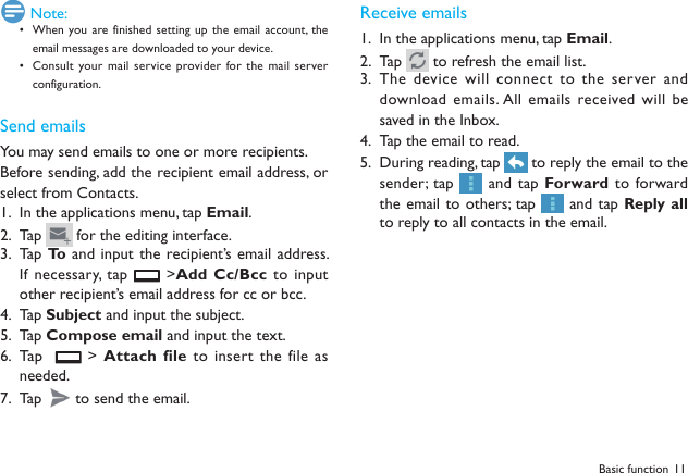 11Basic function Note:When you are finished setting up  the  email account, the &bull; email messages are downloaded to your device.Consult your mail service provider for the  mail server &bull; configuration.Send emailsYou may send emails to one or more recipients.Before sending, add the recipient email address, or select from Contacts. In the applications menu, tap 1.  Email.Tap 2.   for the editing interface.Tap  3.  To  and  input the recipient&rsquo;s email address. If necessary, tap   >Add Cc/Bcc to input other recipient&rsquo;s email address for cc or bcc. Tap 4.  Subject and input the subject.Tap 5.  Compose email and input the text.Tap    6.   > Attach file to insert the file as needed.Tap 7.   to send the email.Receive emailsIn the applications menu, tap 1.  Email.Tap 2.   to refresh the email list. The device will connect to  the server and 3. download emails. All emails received will be saved in the Inbox.Tap the email to read.4. During reading, tap 5.   to reply the email to the sender; tap   and tap Forward to  forward the email to others; tap   and tap Reply all to reply to all contacts in the email.