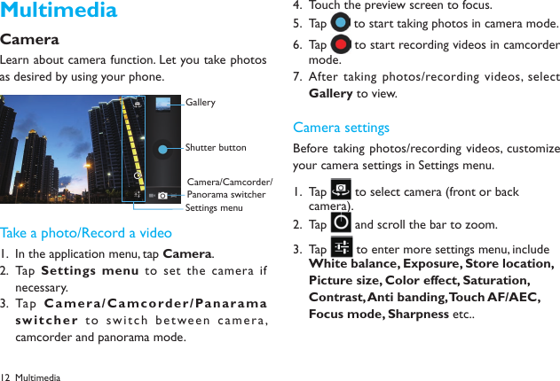 12MultimediaCameraLearn about camera function. Let you take photos as desired by using your phone. Take a photo/Record a videoIn the application menu, tap 1.  Camera.Tap  2.  Settings menu to set the  camera if necessary.Tap  3.  Ca m e r a / C a mcor d e r / Pa nar a m a switcher to switch between camera, camcorder and panorama mode.Touch the preview screen to focus.4. Tap 5.   to start taking photos in camera mode.Tap 6.   to start recording videos in camcorder mode.After taking photos/recording videos, select 7. Gallery to view.Camera settingsBefore taking photos/recording videos, customize your camera settings in Settings menu.Tap 1.   to select camera (front or back camera).  Tap 2.   and scroll the bar to zoom.Tap 3.   to enter more settings menu, include White balance, Exposure, Store location, Picture size, Color effect, Saturation, Contrast, Anti banding, Touch AF/AEC, Focus mode, Sharpness etc.. GalleryShutter buttonCamera/Camcorder/Panorama switcherSettings menuMultimedia