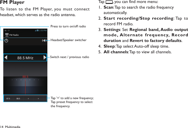 14FM PlayerTo listen to the  FM Player, you must connect headset, which serves as the radio antenna. Tap  , you can find more menu:Scan1.  : Tap to search the radio frequency automatically.Start recording/Stop recording2.  : Tap  to record FM radio.Settings3.  : Set Regional band, Audio output mode, A lte rna te  frequ enc y,  Record duration and Revert to factory defaults.Sleep4.  : Tap select Auto-off sleep time.All channels5.  : Tap to view all channels.MultimediaPress to turn on/off radioHeadset/Speaker switcherSwitch next / previous radioTap '+' to add a new frequency;Tap preset frequency to selectthe frequency.