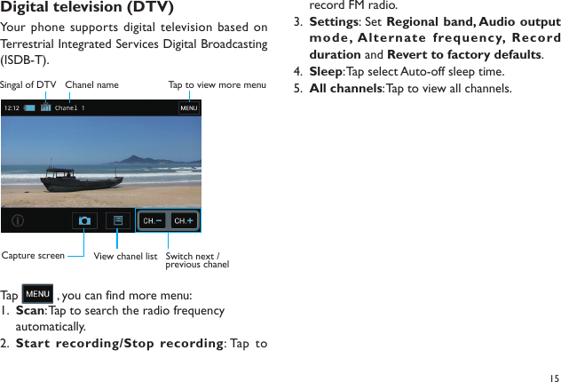 15Digital television (DTV) Your phone supports digital television based on Terrestrial Integrated Services Digital Broadcasting (ISDB-T).Tap   , you can find more menu:Scan1.  : Tap to search the radio frequency automatically.Start recording/Stop recording2.  : Tap  to Switch next / previous chanelView chanel listTa p to view more menuSingal of DTV Chanel nameCapture screenrecord FM radio.Settings3.  : Set Regional band, Audio output mode, A lte rna te  frequ enc y,  Record duration and Revert to factory defaults.Sleep4.  : Tap select Auto-off sleep time.All channels5.  : Tap to view all channels.