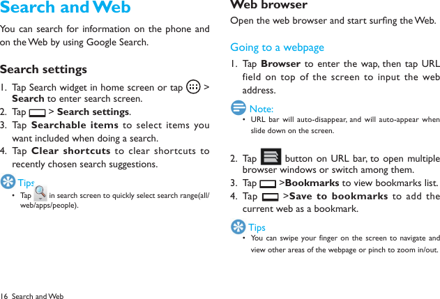 16Search and WebYou can search for information on the phone and on the Web by using Google Search.Search settingsTap Search widget in home screen or tap 1.   >  Search to enter search screen.Tap 2.   > Search settings.Tap  3.  Searchable items to select  items you want included when doing a search.Tap  4.  Clear shortcuts  to clear shortcuts to recently chosen search suggestions. TipsTa p &bull;  in search screen to quickly select search range(all/web/apps/people).Web browserOpen the web browser and start surng the Web.Going to a webpageTap  1.  Browser to enter the wap, then  tap URL field on top of  the screen to input the  web address. Note:URL bar  will auto-disappear, and  will auto-appear when &bull; slide down on the screen.Tap 2.   button on URL bar,  to open multiple browser windows or switch among them.Tap 3.   >Bookmarks to view bookmarks list.Tap  4.   >Save to bookmarks  to  add  the current web as a bookmark. TipsYou can  swipe your finger on the  screen to  navigate and &bull; view other areas of the webpage or pinch to zoom in/out.Search and Web