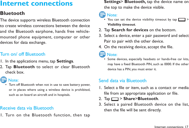 17Internet connectionsBluetoothThe device supports wireless Bluetooth connection to create wireless connections between the device and the Bluetooth earphone, hands  free vehicle-mounted phone equipment,  computer or other devices for data exchange.Turn on/ off BluetoothIn the applications menu, tap 1.  Settings.Tap  2.  Bluetooth to select or  clear Bluetooth check box. Note:Turn off Bluetooth when not in use to save battery power, &bull; or in  places where using a wireless device is  prohibited, such as on board an aircraft and in hospitals.Receive data via BluetoothTurn on the  Bluetooth function,  then tap 1. Settings> Bluetooth, tap the device name on the top to make the device visible. Note:You can  set the device visibility timeout by tap &bull;   > Visibility timeout. Tap2.   Search for devices on the bottom.Select a device, enter a pair password and select 3. Pair to pair with the other device. On the receiving device, accept the file.4.  Note:Some devices, especially headsets  or hands-free car kits, &bull; may have a fixed Bluetooth PIN, such as 0000. If the other device has a PIN, you must enter it.Send data via BluetoothSelect a file or item, such as a contact or media 1. file from an appropriate application or file.Tap 2.   > Share>Bluetooth.Select a paired Bluetooth device on the  list, 3. then the file will be sent directly.Internet connections