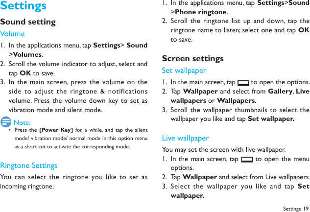 19SettingsSound settingVolumeIn the applications menu, tap 1.  Settings> Sound >Volumes.Scroll the volume indicator to adjust, select and 2. tap OK to save.In the main screen, press the volume on the 3. side to adjust the  ringtone &amp; notifications volume. Press the volume down key to set as vibration mode and silent mode.  Note:Press the&bull;  [Power Key] for a  while,  and tap the  silent mode/ vibration mode/ normal mode in this option menu as a short cut to activate the corresponding mode.Ringtone SettingsYou can select  the ringtone you like to set as incoming ringtone.In the applications menu, tap 1.  Settings>Sound >Phone ringtone.Scroll the ringtone  list up and  down, tap the 2. ringtone name to listen; select one and tap OK to save.Screen settingsSet wallpaperIn the main screen, tap 1.   to open the options.Tap 2.  Wallpaper and select from Gallery,  Live wallpapers or Wallpapers. Scroll the wallpaper thumbnails  to select the 3. wallpaper you like and tap Set wallpaper.Live wallpaperYou may set the screen with live wallpaper.In the main screen, tap 1.   to open the menu options.Ta p 2.  Wallpaper and select from Live wallpapers.Select the wallpaper you like and  tap 3.  Set wallpaper.Settings