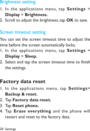 20 SettingsBrightness settingIn the applications menu, tap 1.  Settings  > Display > Brightness.Scroll to adjust the brightness, tap 2.  OK to save.Screen timeout settingYou can set the screen timeout time to adjust the time before the screen automatically locks.In the applications menu, tap 1.  Settings  > Display > Sleep.Select and tap the screen timeout time to finish 2. the settings.Factory data resetIn the applications menu, tap 1.  Settings> Backup &amp; reset.Tap 2.  Factory data reset.Tap 3.  Reset phone.Tap  4.  Erase everything and  the phone will restart and reset to the factory data.