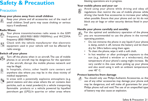 21Safety &amp; PrecautionPrecautionKeep your phone away from small childrenKeep your phone and  all accessories out of  the reach of small children. Small parts may cause  choking  or serious injury if swallowed.Radio WavesYour phone  transmits/receives radio waves in the  GSM frequency (850/900/1800/1900MHz) and WCDMA frequency (850/1900MHz). Check with  the vehicle manufacturer that  electronic equipment used  in your vehicle will  not  be affected by radio energy.Switch off your phoneTurn off the phone when in an aircraft. The use of mobile phones in an aircraft may be dangerous for the operation of the  aircraft,  disrupt  the mobile phones  network and may be illegal. In hospitals, clinics, other health care centers and anywhere else where you may be in the  close vicinity of medical equipment. In areas with a  potentially explosive atmosphere (e.g. petrol stations and also areas where the air contains dust particles, such as metal powders).In a vehicle transporting flammable   products or  a vehicle powered by liquefied petroleum gas (LPG).In quarries or other areas where blasting operations are in progress.Your mobile phone and your carAvoid using your phone  while  driving and obey  all regulations that restrict the use of  mobile  phones while driving. Use hands free accessories to increase your safety when possible. Ensure that your phone and car kit do not block any air bags or other security devices fitted in your car.Handle your phone carefully and sensiblyFor the optimal and  satisfactory operation  of the phone you are recommended to use  the phone in the  normal operating position. Do not immerse the phone in any liquid; if your phone &bull; is damp, switch it off, remove the battery and let them dry for 24hrs before using them again. To clean the phone, wipe it with a soft cloth.&bull; In hot  weather or  after prolonged exposure to the &bull; sun (e.g.,  behind a window or  a windscreen), the temperature of your phone's casing might increase.  Be very careful in this case  when  picking up your phone and also  avoid using it  with an ambient temperature over 40&deg; C.Protect batteries from damageYou should  only use Philips Authentic Accessories, as the use of any other accessories may damage your phone and may be dangerous, and will  make all  guarantees for your Philips phone null and void. The use of an unspecified type of battery may also cause an explosion.Safety &amp; Precaution