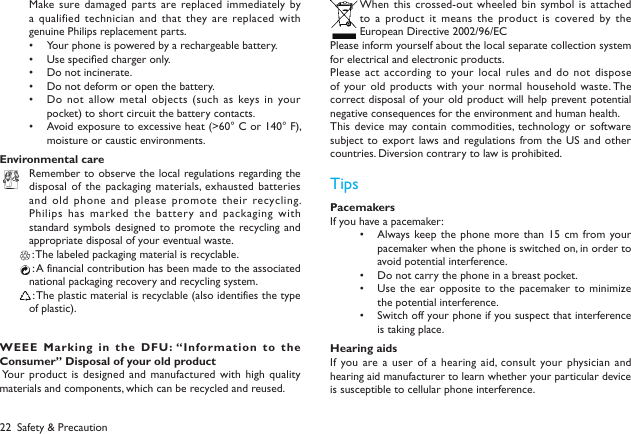 22Make sure damaged parts  are replaced immediately by a qualified  technician and that they are replaced with genuine Philips replacement parts.Your phone is powered by a rechargeable battery. &bull; Use specied charger only. &bull; Do not incinerate. &bull; Do not deform or open the battery.&bull; Do not  allow metal objects  (such as keys in your &bull; pocket) to short circuit the battery contacts.Avoid exposure to excessive heat (>60&deg; C or 140&deg; F), &bull; moisture or caustic environments.Environmental careRemember to observe the local regulations regarding the disposal of  the packaging materials,  exhausted  batteries and old  phone and please promote their recycling. Philips has  marked the  battery and  packaging with standard symbols designed to  promote the  recycling and appropriate disposal of your eventual waste. : The labeled packaging material is recyclable.  : A financial contribution has been made to the associated national packaging recovery and recycling system. : The plastic material is recyclable (also identifies the type of plastic).WEEE  Marking  in  the  DF U: &ldquo;Information  to  the Consumer&rdquo; Disposal of your old product Your product is designed  and manufactured with high quality materials and components, which can be recycled and reused.When this  crossed-out wheeled  bin symbol is attached to  a  product  it  means  the  product  is  covered  by  the European Directive 2002/96/ECPlease inform yourself about the local separate collection system for electrical and electronic products.Please act  according to  your local rules  and do not dispose of your old products with your normal household  waste. The correct disposal of your old product will help prevent potential negative consequences for the environment and human health.This device may contain commodities, technology or  software subject to  export  laws and  regulations from the US  and other countries. Diversion contrary to law is prohibited.TipsPacemakersIf you have a pacemaker:Always keep the phone  more than  15 cm from your &bull; pacemaker when the phone is switched on, in order to avoid potential interference.Do not carry the phone in a breast pocket.&bull; Use  the ear opposite  to  the pacemaker to  minimize &bull; the potential interference.Switch off your phone if you suspect that interference &bull; is taking place.Hearing aidsIf you are a user of  a hearing aid,  consult  your physician and hearing aid manufacturer to learn whether your particular device is susceptible to cellular phone interference.Safety &amp; Precaution
