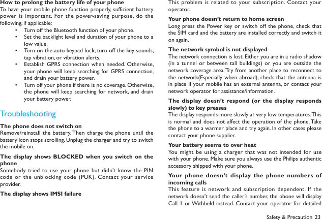23Safety &amp; PrecautionHow to prolong the battery life of your phoneTo  have your mobile phone function properly, sufficient battery power is important.  For the power-saving purpose, do the following, if applicable:Turn off the Bluetooth function of your phone.&bull; Set the backlight level and duration of your phone to a &bull; low value.Turn on the auto keypad lock; turn off the key sounds, &bull; tap vibration, or vibration alerts.Establish GPRS  connection when needed. Otherwise, &bull; your phone will keep searching for GPRS  connection, and drain your battery power.Turn off your phone if there is no coverage. Otherwise, &bull; the phone  will keep searching for network, and drain your battery power.TroubleshootingThe phone does not switch onRemove/reinstall the  battery. Then charge the phone  until  the battery icon stops scrolling. Unplug the charger and try to switch the mobile on.The display shows BLOCKED when you switch on  the phoneSomebody tried  to use your phone but didn&rsquo;t know the PIN code or  the unblocking code (PUK). Contact  your service provider.The display shows IMSI failureThis problem is related to your subscription. Contact your operator.Your phone doesn&rsquo;t return to home screenLong press the Power key or switch off the phone, check that the SIM card and the battery are installed correctly and switch it on again.The network symbol is not displayedThe network connection is lost. Either you are in a radio shadow (in a  tunnel or between tall buildings) or  you are outside the network coverage area. Try from another place to reconnect to the network(Especially when  abroad),  check  that the antenna is in place if your mobile has an external antenna, or contact your network operator for assistance/information.The  display doesn&rsquo;t  respond (or  the  display responds slowly) to key pressesThe display responds more slowly at very low temperatures. This is normal  and does not affect the operation of  the  phone. Take the phone to a warmer place and try again. In other cases please contact your phone supplier.Your battery seems to over heatYou might  be using a charger  that was not intended  for use with your phone. Make sure you always use the Philips authentic accessory shipped with your phone.Your phone  doesn&rsquo;t display the phone numbers  of incoming callsThis feature is  network and subscription  dependent. If the network doesn&rsquo;t send the caller&rsquo;s number, the phone will display Call 1  or Withheld instead. Contact your operator for detailed 