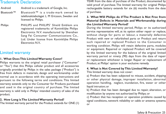 25Safety &amp; PrecautionTrademark DeclarationAndroid Android is a trademark of Google, Inc.Bluetooth&trade; Bluetooth&trade; is  a trade-mark owned by telefonaktiebolaget L  M Ericsson, Sweden and licensed to Philips.Philips PHILIPS and  PHILIPS&rsquo; Shield Emblem are registered trademarks of  Koninklijke Philips Electronics N.V. manufactured by Shenzhen Sang Fei Consumer Communications  Co., Ltd.  Under  license from Koninklijke Philips Electronics N.V..         Limited warranty1.  What Does This Limited Warranty Cover?Philips warrants to the original  retail purchaser (&ldquo;Consumer&rdquo; or &ldquo;You&rdquo;)  that  this Philips cellular product and  all  accessories originally provided by Philips in the sales package (&ldquo;Product&rdquo;) is free from defects in materials, design  and workmanship under normal use  in accordance with  the operating instructions and pursuant to  the following terms  and conditions. This limited warranty extends only to the Consumer for Products purchased and used  in the original  country of  purchase. The limited warranty is valid only in Philips&rsquo; intended country of sales of the product.2.  How Long is The Limited Warranty Period?The limited warranty period for the Product extends for ONE (1) YEAR from the date of purchase of the Product, documented by valid proof of purchase. The limited warranty for original  Philips rechargeable battery extends for six  (6)  months from the date of purchase.3.  What Will Philips do if The Product is Not Free from Material Defects in Materials and Workmanship during the Limited Warranty Period?During the  limited warranty period, Philips or its authorized service representative will, at its option either repair or replace, without charge  for parts or labour, a  materially defective Product with new  or refurbished parts  or Product and return such repaired or  replaced Product to the  Consumer in working condition. Philips will  retain defective parts, modules or equipment. Repaired or  replaced Product will be covered by this limited warranty for the balance  of  the original limited warranty period or ninety (90)  days from the date of repair or replacement whichever is longer.  Repair or replacement of Product, at Philips&rsquo; option is your exclusive remedy.4.  What is Not Covered by This Limited Warranty?This limited warranty does not cover:a) Product that has been subjected to misuse, accident, shipping or other  physical damage, improper installation, abnormal operation  handling,   neglect,  inundation, fire, water  or  other liquid intrusion; orb) Product that has  been damaged due to  repair, alteration, or modification by anyone not authorized by Philips; orc) Product that has reception or operation problems caused by signal conditions, network reliability or cable or antenna systems; or