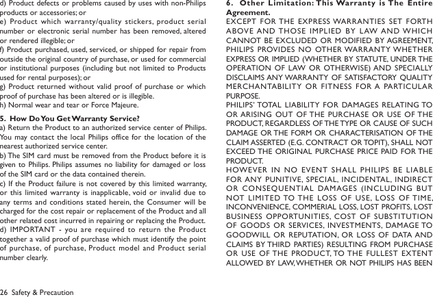 26d) Product defects or problems caused by uses with non-Philips products or accessories; ore) Product which  warranty/quality stickers, product serial number or electronic serial number has  been removed, altered or rendered illegible; orf) Product purchased, used, serviced, or shipped for repair from outside the original country of purchase, or used for commercial or institutional  purposes (including but not  limited to Products used for rental purposes); org) Product returned without valid proof of purchase or which proof of purchase has been altered or is illegible.h) Normal wear and tear or Force Majeure.5.  How Do You Get Warranty Service?a) Return the Product to an authorized service center of Philips. You may contact  the local Philips  office  for the location  of the nearest authorized service center.b) The SIM card must be removed from the Product before it is given to Philips. Philips assumes no  liability for damaged or loss of the SIM card or the data contained therein.c) If the Product failure is not  covered by this limited warranty, or this  limited warranty is  inapplicable, void or invalid due to any terms and conditions  stated herein, the Consumer  will  be charged for the cost repair or replacement of the Product and all other related cost incurred in repairing or replacing the Product.d) IMPORTANT  -  you are required to return the Product together a valid proof of purchase which must identify the point of purchase, of purchase, Product model and Product serial number clearly.6.   Other Limitation: This Warranty is The Entire Agreement.EXCEPT FOR THE EXPRESS WARRANTIES SET FORTH ABOVE AND THOSE IMPLIED BY LAW AND WHICH CANNOT BE EXCLUDED  OR MODIFIED BY AGREEMENT, PHILIPS PROVIDES NO  OTHER WARRANTY WHETHER EXPRESS OR IMPLIED (WHETHER BY STATUTE, UNDER THE OPERATION  OF LAW OR OTHERWISE) AND SPECIALLY DISCLAIMS ANY WARRANTY OF SATISFACTORY QUALITY MERCHANTABILITY  OR  FITNESS FOR A PARTICULAR PURPOSE.PHILIPS&rsquo; TOTAL LIABILITY FOR  DAMAGES RELATING TO OR ARISING OUT  OF THE PURCHASE OR USE  OF THE PRODUCT, REGARDLESS OF THE TYPE OR CAUSE OF SUCH DAMAGE OR THE FORM  OR CHARACTERISATION OF THE CLAIM ASSERTED (E.G. CONTRACT OR TOPIT), SHALL NOT EXCEED THE ORIGINAL PURCHASE  PRICE PAID FOR THE PRODUCT.HOWEV ER  IN  NO  EVENT   SHALL  PHILIPS  B E  LIABL E FOR ANY PUNITIVE, SPECIAL, INCIDENTAL, INDIRECT OR CONSEQUENTIAL  DAMAGES (INCLUDING BUT NOT LIMITED TO THE LOSS  OF  USE, LOSS OF TIME, INCONVENIENCE, COMMERIAL LOSS, LOST PROFITS, LOST BUSINESS OPPORTUNITIES,  COST  OF SUBSTITUTION OF GOODS  OR SERVICES,  INVESTMENTS, DAMAGE TO GOODWILL OR  REPUTATION, OR LOSS OF  DATA AND CLAIMS BY THIRD PARTIES) RESULTING FROM PURCHASE OR USE  OF THE PRODUCT, TO THE FULLEST  EXTENT ALLOWED BY LAW, WHETHER OR NOT PHILIPS HAS BEEN Safety &amp; Precaution