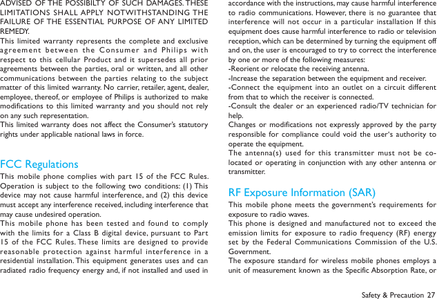 27Safety &amp; PrecautionADVISED OF THE POSSIBILTY  OF  SUCH DAMAGES. THESE LIMITATIONS SHALL APPLY NOTWITHSTANDING THE FAILURE OF THE ESSENTIAL  PURPOSE  OF ANY LIMITED REMEDY.This limited  warranty represents the complete  and exclusive agreement between the  Consumer and Philips  with respect to this cellular  Product and  it  supersedes all prior agreements between the  parties, oral  or written, and all  other communications between the  parties relating to the  subject matter of this limited warranty. No carrier, retailer, agent, dealer, employee, thereof, or employee of Philips is authorized to make modifications to  this limited warranty and you should  not rely on any such representation. This limited warranty does not  affect the Consumer&rsquo;s statutory rights under applicable national laws in force.FCC Regulations This mobile  phone complies with part 15  of the FCC Rules. Operation is  subject to the following two conditions: (1) This device may not cause harmful  interference, and (2) this  device must accept any interference received, including interference that may cause undesired operation.This mobile  phone has been tested  and found to  comply with the  limits for a  Class B digital device, pursuant  to Part 15 of  the FCC Rules. These limits  are designed to  provide reasonable protection against harmful interference in a residential installation. This  equipment  generates  uses and can radiated radio frequency energy and, if not installed and used in accordance with the instructions, may cause harmful interference to radio  communications. However, there is no  guarantee that interference will not  occur  in a particular installation  If  this equipment does cause harmful interference to radio or television reception, which can be determined by turning the equipment off and on, the user is encouraged to try to correct the interference by one or more of the following measures:-Reorient or relocate the receiving antenna.-Increase the separation between the equipment and receiver.-Connect the  equipment into an outlet  on a circuit different from that to which the receiver is connected.-Consult the  dealer or an experienced  radio/TV technician for help.Changes or  modifications not expressly approved by the party responsible for compliance  could void the  user&lsquo;s authority to operate the equipment.The antenna(s)  used for this transmitter must not be co-located or  operating in conjunction with  any other  antenna  or transmitter.RF Exposure Information (SAR)This mobile  phone meets the government&rsquo;s requirements for exposure to radio waves.This phone  is designed and manufactured not  to  exceed the emission limits  for exposure to radio frequency (RF) energy set by the Federal Communications Commission  of the U.S. Government.  The exposure standard for wireless mobile phones employs a unit of measurement known as the Specific Absorption Rate, or 