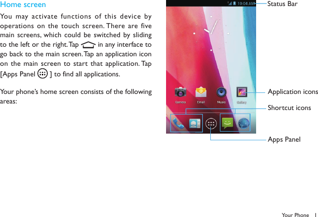 1Your PhoneHome screenYou may activate functions of this device by operations on the touch screen. There are five main screens, which could  be switched by sliding to the left or the right. Tap   in any interface to go back to the main screen. Tap an application icon on the main screen to start that application. Tap [Apps Panel   ] to find all applications.Your phone&rsquo;s home screen consists of the following areas:Status BarApplication iconsShortcut iconsApps Panel