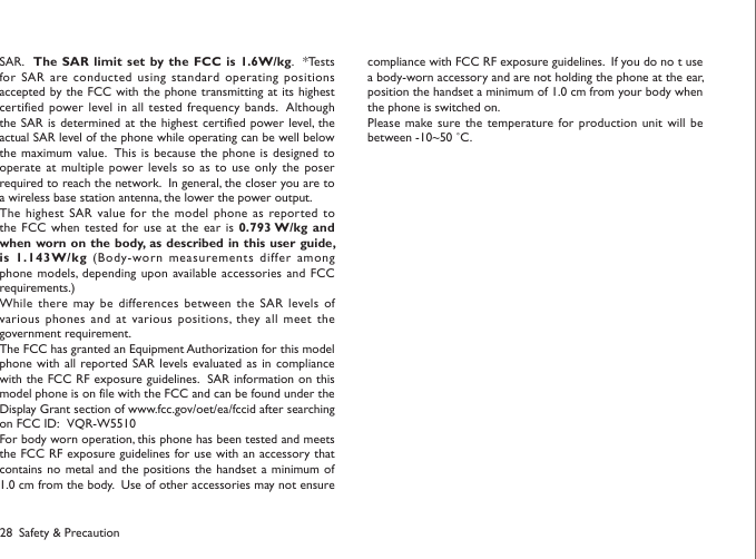 28 Safety &amp; PrecautionSAR.    The SAR limit  set by the FCC is 1.6W/kg.   *Tests for SAR are conducted  using standard operating  positions accepted by the FCC with the phone transmitting at its  highest certified power level in all tested  frequency bands.  Although the SAR  is determined at  the  highest certified power level, the actual SAR level of the phone while operating can be well below the maximum value.  This is  because the phone  is designed to operate at  multiple power levels so as  to  use only the  poser required to reach the network.  In general, the closer you are to a wireless base station antenna, the lower the power output.The highest  SAR value for  the model phone  as  reported to the FCC  when tested for use at the ear  is 0.793 W/kg and when worn on the body, as described in  this user guide, is 1.143W/kg  (Body-worn measurements differ among phone models, depending  upon available accessories and  FCC requirements.)While there may be differences between the SAR  levels of various phones  and at various positions, they all meet  the government requirement.The FCC has granted an Equipment Authorization for this model phone with  all reported SAR levels evaluated as in compliance with the FCC RF exposure guidelines.  SAR information on this model phone is on file with the FCC and can be found under the Display Grant section of www.fcc.gov/oet/ea/fccid after searching on FCC ID:   VQR-W5510For body worn operation, this phone has been tested and meets the FCC RF exposure guidelines for use with an accessory that contains no  metal and the positions  the handset a minimum  of 1.0 cm from the body.  Use of other accessories may not ensure compliance with FCC RF exposure guidelines.  If you do no t use a body-worn accessory and are not holding the phone at the ear, position the handset a minimum of 1.0 cm from your body when the phone is switched on.Please make sure the temperature for production unit will  be between -10~50 ˚C. 
