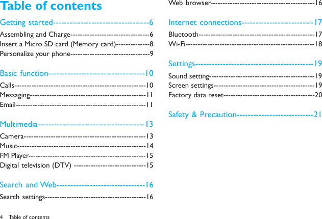 4Table of contentsGetting started-----------------------------------6Assembling and Charge---------------------------------6Insert a Micro SD card (Memory card)--------------8Personalize your phone---------------------------------9Basic function-----------------------------------10Calls------------------------------------------------------10Messaging------------------------------------------------11Email------------------------------------------------------11Multimedia---------------------------------------13Camera--------------------------------------------------13Music-----------------------------------------------------14FM Player-------------------------------------------------15Digital television (DTV) ------------------------------15Search and Web--------------------------------16Search settings------------------------------------------16Web browser-------------------------------------------16Internet connections--------------------------17Bluetooth------------------------------------------------17Wi-Fi-----------------------------------------------------18Settings-------------------------------------------19Sound setting--------------------------------------------19Screen settings------------------------------------------19Factory data reset--------------------------------------20Safety &amp; Precaution----------------------------21Table of contents