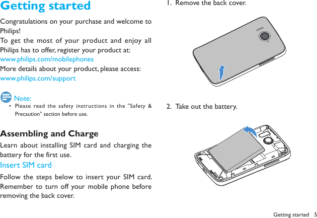 5Getting startedCongratulations on your purchase and welcome to Philips!To get the most of your product and enjoy all Philips has to offer, register your product at: www.philips.com/mobilephonesMore details about your product, please access:www.philips.com/support Note:Please read the safety instructions in the "Safety &amp; &bull; Precaution" section before use.Assembling and ChargeLearn  about installing SIM  card  and charging  the battery for the first use. Insert SIM cardFollow the steps below to insert your SIM card. Remember  to turn off your mobile phone before removing the back cover. Remove the back cover.1.  Take out the battery.2.  Getting started