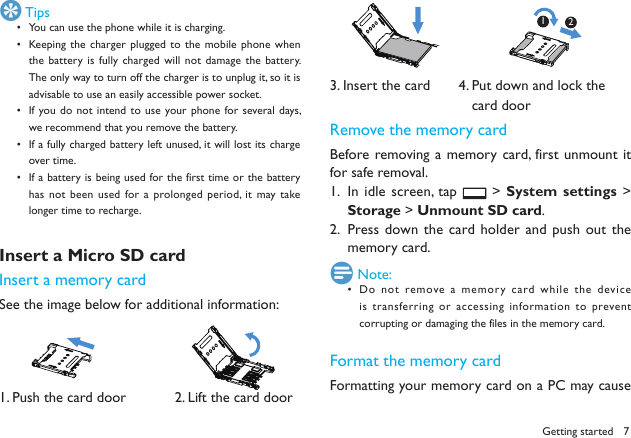 7Getting started TipsYou can use the phone while it is charging.&bull; Keeping the  charger plugged to  the mobile phone when &bull; the battery is  fully charged will  not damage the  battery. The only way to turn off the charger is to unplug it, so it is advisable to use an easily accessible power socket. If you do not intend  to use your phone for several days, &bull; we recommend that you remove the battery. If a fully charged battery left unused, it will lost its charge &bull; over time. If a battery is being used for the first time or the battery &bull; has not  been used for a  prolonged period,  it may take longer time to recharge. Insert a Micro SD card Insert a memory cardSee the image below for additional information:          1. Push the card door            2. Lift the card door3. Insert the card       4. Put down and lock the                                   card doorRemove the memory cardBefore removing a  memory card, first unmount  it for safe removal.In idle screen, tap 1.   > System settings > Storage > Unmount SD card.Press down the card holder and push out the 2. memory card. Note:Do not  remove a memory card while  the device &bull; is transferring or accessing information to prevent corrupting or damaging the files in the memory card. Format the memory cardFormatting your memory card on a PC may cause 12