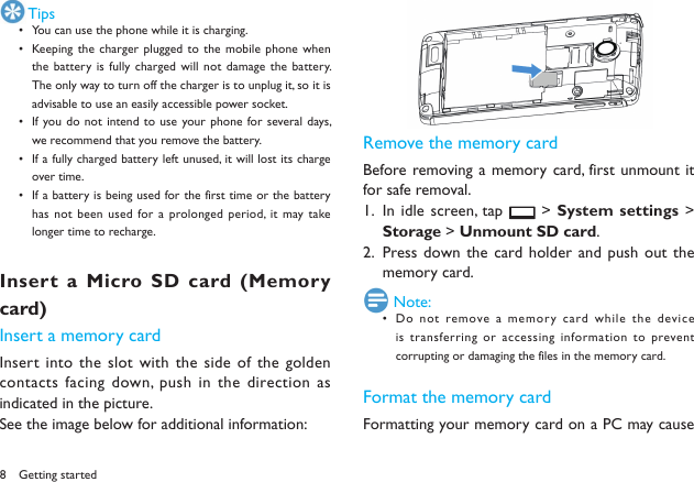 8 TipsYou can use the phone while it is charging.&bull; Keeping the  charger plugged to the mobile  phone when &bull; the battery is  fully charged will  not damage the battery. The only way to turn off the charger is to unplug it, so it is advisable to use an easily accessible power socket. If you do not intend  to use your phone  for several days, &bull; we recommend that you remove the battery. If a fully charged battery left unused, it will lost its charge &bull; over time. If a battery is being used for the first time or the battery &bull; has not  been used for a prolonged period, it  may take longer time to recharge. Insert a Micro SD card (Memory card)Insert a memory cardInsert into the slot with the side  of the golden contacts facing down, push in the direction as indicated in the picture.See the image below for additional information: Remove the memory cardBefore removing a  memory card, first unmount  it for safe removal.In idle screen, tap 1.   > System settings > Storage > Unmount SD card.Press down the card holder and  push out the 2. memory card. Note:Do not  remove a memory card while the device &bull; is transferring or accessing information to prevent corrupting or damaging the files in the memory card. Format the memory cardFormatting your memory card on a PC may cause Getting started