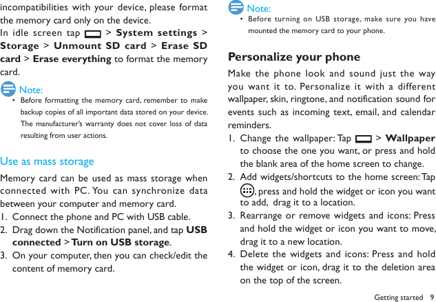 9Getting startedincompatibilities with your device,  please format the memory card only on the device. In idle screen tap   > System settings  > Storage > Unmount SD card > Erase SD card > Erase everything to format the memory card. Note:Before formatting the  memory card,  remember to make &bull; backup copies of all important data stored on your device. The manufacturer&rsquo;s warranty does  not cover loss  of data resulting from user actions.Use as mass storageMemory  card can be used as mass  storage when connected with PC. You can synchronize data between your computer and memory card.Connect the phone and PC with USB cable.1. Drag down the Notification panel, and tap 2.  USB connected > Turn on USB storage.On your computer, then you can check/edit the 3. content of memory card. Note:Before turning on  USB storage, make sure you have &bull; mounted the memory card to your phone.Personalize your phoneMake the phone look and sound just the  way you want  it to. Personalize it with  a different wallpaper, skin, ringtone, and notification sound for events such as incoming text, email, and calendar reminders.Change the wallpaper: Tap 1.   > Wallpaper to choose the one you want, or press and hold the blank area of the home screen to change.Add widgets/shortcuts to the home screen: Tap  2. , press and hold the widget or icon you want to add,  drag it to a location.Rearrange or remove widgets and icons: Press 3. and hold the widget or icon you want to move, drag it to a new location.Delete the widgets and icons: Press and  hold 4. the widget or icon, drag it to the deletion area on the top of the screen.