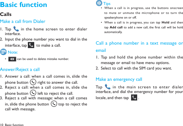 10Basic functionCallsMake a call from DialerTap  1.   in the home screen to enter dialer interface.Input the phone number you want to dial in the 2. interface, tap    to make a call. Note:&bull;   can be used to delete mistake number.Answer/Reject a callAnswer a call: when a  call comes in, slide  the 1. phone button   right to answer the call.Reject  a  call:  when  a  call comes in, slide  the 2. phone button   left to reject the call.Reject a call with message:  when a call  comes 3. in, slide the phone button   top to reject the call with message. TipsWhen a  call is in progress,  use the buttons onscreen &bull; to mute or unmute the  microphone or to turn  the speakerphone on or off. When a  call is in progress,  you can tap &bull; Hold and then tap Add call  to add a  new call,  the first call  will be hold automatically.Call a phone number in a text message or emailTap and hold  the phone number within the 1. message or email to have menu options.Select to call with the SIM card you want.2. Make an emergency callTap    in the main screen to enter  dialer interface, and dial the emergency number for your locale, and then tap    .Basic function