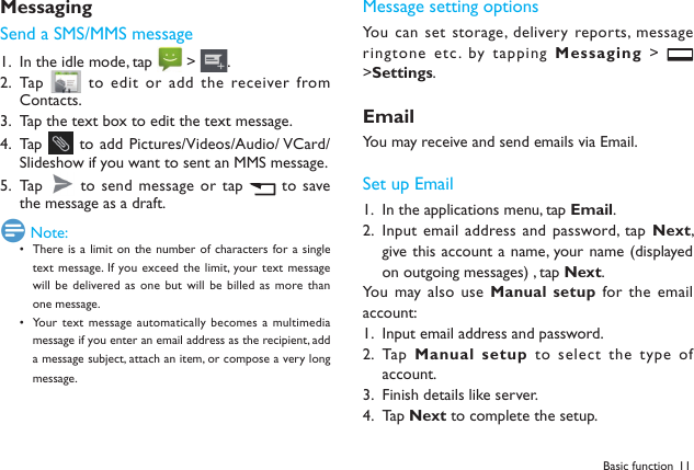 11Basic functionMessagingSend a SMS/MMS messageIn the idle mode, tap 1.   > .Tap  2.   to edit or add the receiver from Contacts.Tap the text box to edit the text message.3. Tap  4.   to add Pictures/Videos/Audio/ VCard/Slideshow if you want to sent an MMS message.Tap  5.   to send message or tap   to  save the message as a draft.  Note:There is a limit on  the number of  characters for a single &bull; text message.  If you exceed  the limit, your text message will be  delivered as  one but will be billed  as more than one message.Your  text message automatically becomes a  multimedia &bull; message if you enter an email address as the recipient, add a message subject, attach an item, or compose a very long message.Message setting optionsYou can set storage,  delivery reports, message ringtone etc. by tapping Messaging >   >Settings.EmailYou may receive and send emails via Email. Set up EmailIn the applications menu, tap 1.  Email.Input email address and password, tap 2.  Next, give this account a name, your name (displayed on outgoing messages) , tap Next. You may also  use Manual setup  for the email account:Input email address and password.1. Tap  2.  Manual setup to select the type of account.Finish details like server. 3. Tap 4.  Next to complete the setup.