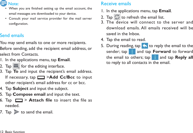 12 Note:When you are finished  setting up the email account, the &bull; email messages are downloaded to your device.Consult your mail service  provider for the mail server &bull; configuration.Send emailsYou may send emails to one or more recipients.Before sending, add the recipient email address, or select from Contacts. In the applications menu, tap 1.  Email.Tap 2.   for the editing interface.Tap  3.  To  and  input the recipient&rsquo;s email  address. If necessary, tap   >Add Cc/Bcc to  input other recipient&rsquo;s email address for cc or bcc. Tap 4.  Subject and input the subject.Tap 5.  Compose email and input the text.Tap    6.   > Attach  file to insert the file as needed.Tap 7.   to send the email.Receive emailsIn the applications menu, tap 1.  Email.Tap 2.   to refresh the email list. The device will connect to the server and 3. download emails. All emails received will  be saved in the Inbox.Tap the email to read.4. During reading, tap 5.   to reply the email to the sender; tap   and tap Forward to  forward the email to others; tap   and tap Reply all to reply to all contacts in the email.Basic function