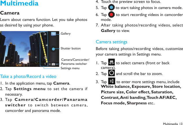 13MultimediaCameraLearn about camera function. Let you take photos as desired by using your phone. Take a photo/Record a videoIn the application menu, tap 1.  Camera.Tap  2.  Settings menu to set the camera if necessary.Tap  3.  Camera / C a m c o rd e r / Panarama switcher to switch between camera, camcorder and panorama mode.Touch the preview screen to focus.4. Tap 5.   to start taking photos in camera mode.Tap 6.   to start recording videos in camcorder mode.After taking photos/recording videos, select 7. Gallery to view.Camera settingsBefore taking photos/recording videos, customize your camera settings in Settings menu.Tap 1.   to select camera (front or back camera).  Tap 2.   and scroll the bar to zoom.Tap 3.   to enter more settings menu, include White balance, Exposure, Store location, Picture size, Color effect, Saturation, Contrast, Anti banding, Touch AF/AEC, Focus mode, Sharpness etc..Multimedia GalleryShutter buttonCamera/Camcorder/Panorama switcherSettings menu