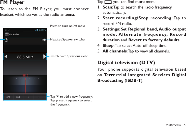 15FM PlayerTo listen to the FM Player, you must connect headset, which serves as the radio antenna. Tap  , you can find more menu:Scan1.  : Tap to search the radio frequency automatically.Start recording/Stop recording2.  : Tap  to record FM radio.Settings3.  : Set Regional band, Audio output mod e , Al ternate   frequency,  Rec ord duration and Revert to factory defaults.Sleep4.  : Tap select Auto-off sleep time.All channels5.  : Tap to view all channels.Digital television (DTV) Your phone supports digital television based on Terrestrial Integrated Services Digital Broadcasting (ISDB-T).MultimediaPress to turn on/off radioHeadset/Speaker switcherSwitch next / previous radioTap '+' to add a new frequency;Tap preset frequency to selectthe frequency.