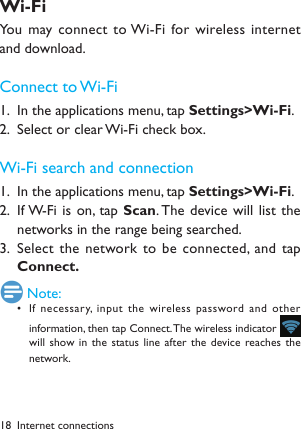 18Wi-FiYou may connect  to Wi-Fi for wireless internet and download.Connect to Wi-FiIn the applications menu, tap 1.  Settings>Wi-Fi.Select or clear Wi-Fi check box.2. Wi-Fi search and connectionIn the applications menu, tap 1.  Settings>Wi-Fi.If W-Fi is on, tap 2.  Scan. The device will list  the networks in the range being searched. Select the network to be  connected, and tap 3. Connect. Note:If necessary, input the wireless password and other &bull; information, then tap Connect. The wireless indicator     will show in the status  line after the device reaches the network.Internet connections
