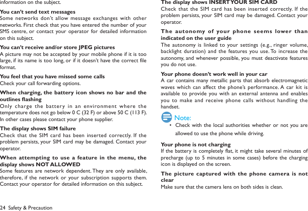 24information on the subject.You can&rsquo;t send text messagesSome networks don&rsquo;t allow message  exchanges with other networks. First check that you have entered the number of your SMS centre, or contact your operator for detailed information on this subject.You can&rsquo;t receive and/or store JPEG picturesA picture may not be accepted by your mobile phone if it is too large, if its name is too long, or if it doesn&rsquo;t have the correct file format.You feel that you have missed some callsCheck your call forwarding options.When charging, the battery icon  shows no  bar and the outlines ashingOnly charge the battery  in an environment where the temperature does not go below 0&deg;C (32&deg;F) or above 50&deg;C (113&deg;F).In other cases please contact your phone supplier.The display shows SIM failureCheck that  the SIM card has been inserted correctly. If  the problem persists, your SIM card may be damaged. Contact your operator.When attempting  to use a feature in the  menu, the display shows NOT ALLOWEDSome features are network dependent. They are only available, therefore, if the network or your subscription  supports them. Contact your operator for detailed information on this subject.The display shows INSERT YOUR SIM CARDCheck that  the SIM card has been inserted correctly. If  the problem persists, your SIM card may be damaged. Contact your operator.The autonomy of  your phone seems lower than indicated on the user guideThe autonomy is  linked to  your settings (e.g.,  ringer volume, backlight duration)  and the features you use. To increase the autonomy, and whenever possible, you must  deactivate features you do not use.Your phone doesn&rsquo;t work well in your carA car contains many metallic parts that absorb electromagnetic waves which  can affect the phone&rsquo;s performance. A car kit  is available to provide you with an external  antenna and enables you to make and  receive phone  calls without handling the handset. Note:Check with  the local authorities whether or  not you are &bull; allowed to use the phone while driving.Your phone is not chargingIf the battery is completely flat, it might take several minutes of precharge (up to 5 minutes in some cases) before the charging icon is displayed on the screen.The picture captured with the phone camera  is not clearMake sure that the camera lens on both sides is clean.Safety &amp; Precaution