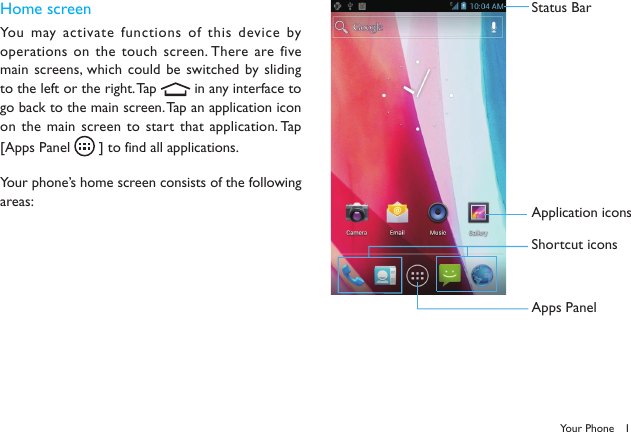 1Your PhoneHome screenYou may activate functions of this device by operations on the touch screen. There are five main screens, which could be switched by sliding to the left or the right. Tap   in any interface to go back to the main screen. Tap an application icon on the main screen to  start  that application. Tap [Apps Panel   ] to find all applications.Your phone&rsquo;s home screen consists of the following areas:Status BarApplication iconsShortcut iconsApps Panel