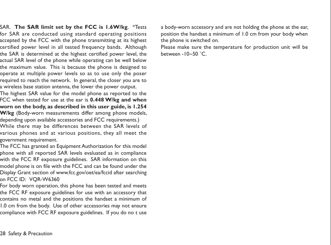 28SAR.   The SAR limit set  by the FCC is 1.6W/kg.  *Tests for SAR are conducted using standard operating positions accepted by the FCC with the phone transmitting at its highest certified power level in  all tested frequency bands.  Although the SAR  is determined at the highest  certified power level,  the actual SAR level of the phone while operating can be well below the maximum value.  This is  because the phone is designed  to operate at  multiple power levels so as to use  only the poser required to reach the network.  In general, the closer you are to a wireless base station antenna, the lower the power output.The highest SAR value for the model phone as reported to the FCC when tested for use at the ear is 0.448 W/kg and when worn on the body, as described in this user guide, is 1.254 W/kg (Body-worn measurements differ  among phone models, depending upon available accessories and FCC requirements.)While there may be differences between the  SAR levels of various phones  and at various positions,  they all meet  the government requirement.The FCC has granted an Equipment Authorization for this model phone with  all reported SAR levels evaluated as in compliance with the FCC RF exposure guidelines.  SAR information on this model phone is on file with the FCC and can be found under the Display Grant section of www.fcc.gov/oet/ea/fccid after searching on FCC ID:   VQR-W6360For body worn operation, this phone has been tested and meets the FCC RF exposure guidelines for use with an accessory that contains no  metal and the positions the  handset a minimum of 1.0 cm from the body.  Use of other accessories may not ensure compliance with FCC RF exposure guidelines.  If you do no t use a body-worn accessory and are not holding the phone at the ear, position the handset a minimum of 1.0 cm from your body when the phone is switched on.Please make sure the temperature for production unit will be between -10~50 ˚C. Safety &amp; Precaution