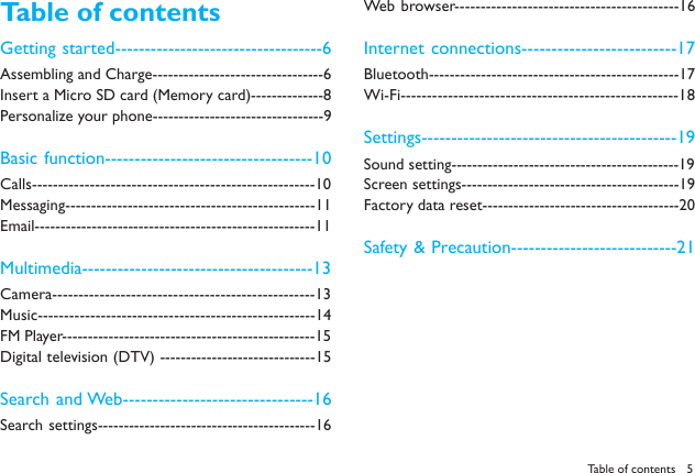 5Table of contentsTable of contentsGetting started-----------------------------------6Assembling and Charge---------------------------------6Insert a Micro SD card (Memory card)--------------8Personalize your phone---------------------------------9Basic function-----------------------------------10Calls------------------------------------------------------10Messaging------------------------------------------------11Email------------------------------------------------------11Multimedia---------------------------------------13Camera--------------------------------------------------13Music-----------------------------------------------------14FM Player-------------------------------------------------15Digital television (DTV) ------------------------------15Search and Web--------------------------------16Search settings------------------------------------------16Web browser-------------------------------------------16Internet connections--------------------------17Bluetooth------------------------------------------------17Wi-Fi-----------------------------------------------------18Settings-------------------------------------------19Sound setting--------------------------------------------19Screen settings------------------------------------------19Factory data reset--------------------------------------20Safety &amp; Precaution----------------------------21