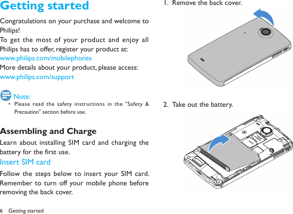 6Getting startedCongratulations on your purchase and welcome to Philips!To get the most of your product and enjoy all Philips has to offer, register your product at: www.philips.com/mobilephonesMore details about your product, please access:www.philips.com/support Note:Please read the safety instructions in the "Safety &amp; &bull; Precaution" section before use.Assembling and ChargeLearn  about installing  SIM card and  charging the battery for the first use. Insert SIM cardFollow the steps below to insert your SIM card. Remember  to turn off your mobile phone before removing the back cover. Remove the back cover.1.  Take out the battery.2.  Getting started