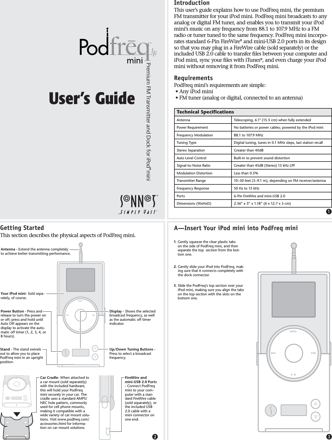 &apos;ETTING3TARTED4HISSECTIONDESCRIBESTHEPHYSICALASPECTSOF0OD&amp;REQMINI)NTRODUCTION4HISUSERSGUIDEEXPLAINSHOWTOUSE0OD&amp;REQMINITHEPREMIUM&amp;-TRANSMITTERFORYOURI0ODMINI0OD&amp;REQMINIBROADCASTSTOANYANALOGORDIGITAL&amp;-TUNERANDENABLESYOUTOTRANSMITYOURI0ODMINISMUSICONANYFREQUENCYFROMTO-(ZTOA&amp;-RADIOORTUNERTUNEDTOTHESAMEFREQUENCY0OD&amp;REQMINIINCORPORATESSTANDARD0IN&amp;IRE7IRE¤ANDMINI53&quot;PORTSINITSDESIGNSOTHATYOUMAYPLUGINA&amp;IRE7IRECABLESOLDSEPARATELYORTHEINCLUDED53&quot;CABLETOTRANSFERlLESBETWEENYOURCOMPUTERANDI0ODMINISYNCYOURlLESWITHI4UNES¤ANDEVENCHARGEYOURI0ODMINIWITHOUTREMOVINGITFROM0OD&amp;REQMINI2EQUIREMENTS0OD&amp;REQMINISREQUIREMENTSARESIMPLEs!NYI0ODMINIs&amp;-TUNERANALOGORDIGITALCONNECTEDTOANANTENNA4ECHNICAL3PECIFICATIONS!NTENNA 4ELESCOPINGCMWHENFULLYEXTENDED0OWER2EQUIREMENT .OBATTERIESORPOWERCABLESPOWEREDBYTHEI0ODMINI&amp;REQUENCY-ODULATION TO-(Z4UNING4YPE $IGITALTUNINGTUNESIN-(ZSTEPSLASTSTATIONRECALL3TEREO3EPARATION &apos;REATERTHAND&quot;!UTO,EVEL#ONTROL &quot;UILTINTOPREVENTSOUNDDISTORTION3IGNALTO.OISE2ATIO &apos;REATERTHAND&quot;3TEREOK(Z,0&amp;-ODULATION$ISTORTION ,ESSTHAN4RANSMITTER2ANGE nFEETnMDEPENDINGON&amp;-RECEIVERANTENNA&amp;REQUENCY2ESPONSE (ZTOK(Z0ORTS 0IN&amp;IRE7IREANDMINI53&quot;$IMENSIONS7X(X$ vXvXvXXCM5SERS&apos;UIDE3TAND4HESTANDSWIVELSOUTTOALLOWYOUTOPLACE0OD&amp;REQMINIINANUPRIGHTPOSITION0OWER&quot;UTTON0RESSANDRELEASETOTURNTHEPOWERONOROFFPRESSANDHOLDUNTIL!UTO/FFAPPEARSONTHEDISPLAYTOACTIVATETHEAUTOMATICOFFTIMERORHOURS$ISPLAY3HOWSTHESELECTEDBROADCASTFREQUENCYASWELLASTHEAUTOMATICOFFTIMERINDICATOR!NTENNA%XTENDTHEANTENNACOMPLETELYTOACHIEVEBETTERTRANSMITTINGPERFORMANCE5P$OWN4UNING&quot;UTTONS0RESSTOSELECTABROADCASTFREQUENCY&amp;IRE7IREANDMINI53&quot;0ORTS#ONNECT0OD&amp;REQMINITOYOURCOMPUTERWITHASTANDARD&amp;IRE7IRECABLESOLDSEPARATELYORTHEINCLUDED53&quot;CABLEWITHAMINICONNECTORONONEEND 9OURI0ODMINI3OLDSEPARATELYOFCOURSE!)NSERT9OURI0ODMINIINTO0OD&amp;REQMINI&apos;ENTLYSQUEEZETHECLEARPLASTICTABSONTHESIDEOF0OD&amp;REQMINIANDTHENSEPARATETHETOPSECTIONFROMTHEBOTTOMONE#AR#RADLE7HENATTACHEDTOACARMOUNTSOLDSEPARATELYWITHTHEINCLUDEDHARDWARETHISWILLHOLDYOUR0OD&amp;REQMINISECURELYINYOURCAR4HECRADLEUSESASTANDARD!-03.%#HOLEPATTERNCOMMONLYUSEDFORCELLPHONEMOUNTSMAKINGITCOMPATIBLEWITHAWIDEVARIETYOFCARMOUNTSOLUTIONS6ISITWWWPODFREQCOMACCESSORIESHTMLFORINFORMATIONONCARMOUNTSOLUTIONS&apos;ENTLYSLIDEYOURI0ODINTO0OD&amp;REQMAKINGSURETHATITCONNECTSCOMPLETELYWITHTHEDOCKCONNECTOR3LIDETHE0OD&amp;REQSTOPSECTIONOVERYOURI0ODMINIMAKINGSUREYOUALIGNTHETABSONTHETOPSECTIONWITHTHESLOTSONTHEBOTTOMONE